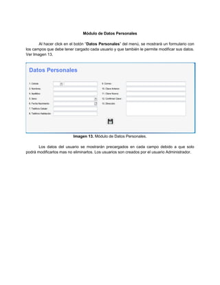 Módulo de Datos Personales

       Al hacer click en el botón “Datos Personales” del menú, se mostrará un formulario con
los campos que debe tener cargado cada usuario y que también le permite modificar sus datos.
Ver Imagen 13.




                          Imagen 13. Módulo de Datos Personales.

       Los datos del usuario se mostrarán precargados en cada campo debido a que solo
podrá modificarlos mas no eliminarlos. Los usuarios son creados por el usuario Administrador.
 