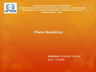 REPUBLICA BOLIVARIANA DE VENEZUELA
MINISTERIO DEL PODER POPULAR PARA LA EDUCACION UNIVERSITARIA
UNIVERSIDAD POLITECNICA TERRITORIAL ANDRES ELOY BLANCO
BARQUISIMETO - LARA
Alumna: Alvarado Lolimar
C.I.: 12.593.885
Plano Numérico
 