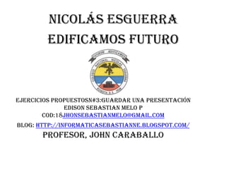 Nicolás Esguerra
        Edificamos futuro



Ejercicios propuestosn#3:guardar una presentación
              EDISON SEBASTIAN MELO P
        COD:18jhonsebastianmelo@gmail.com
Blog: http://informaticasebastianne.blogspot.com/
       PROFESOR, JOHN CARABALLO
 