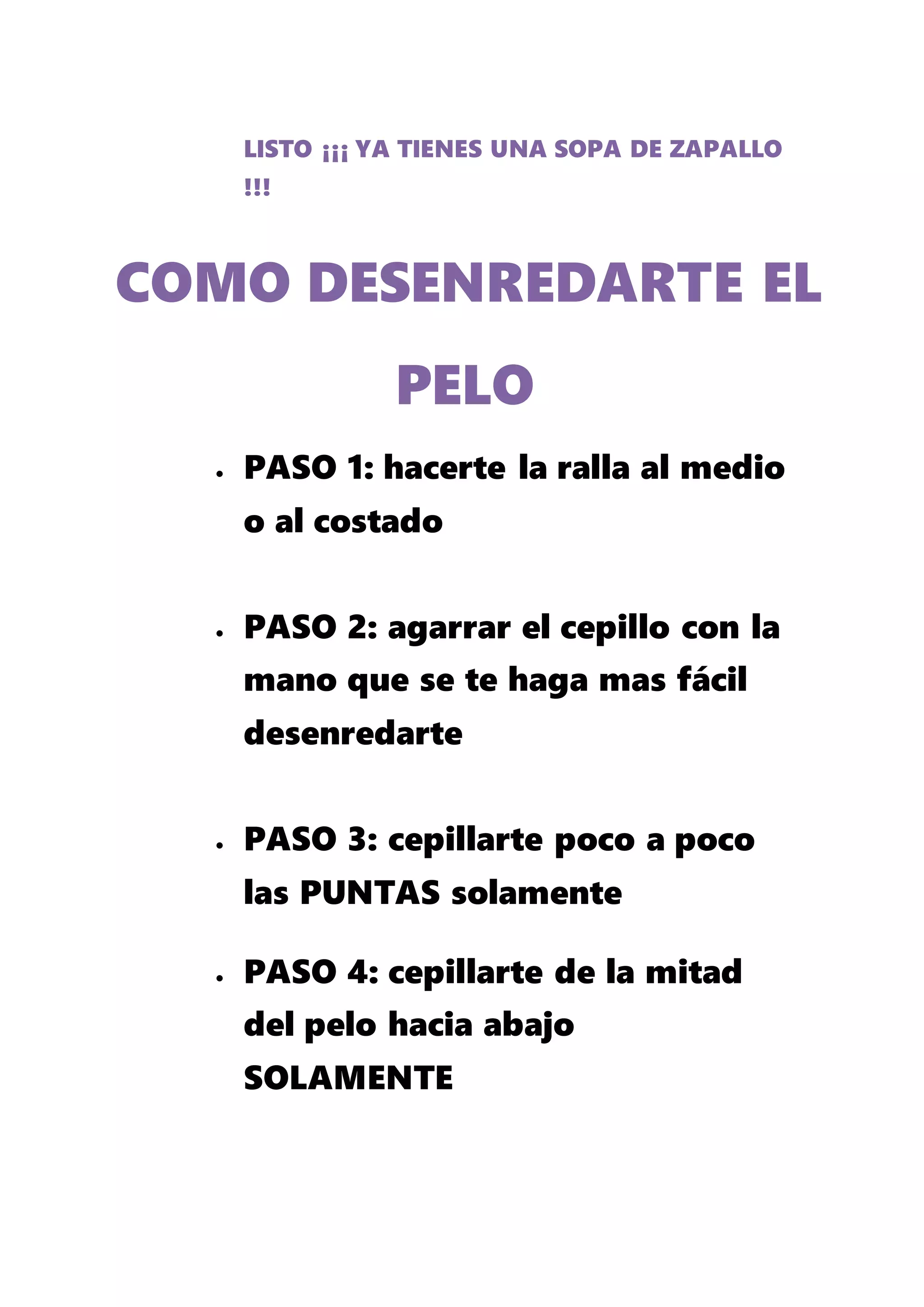 LISTO ¡¡¡ YA TIENES UNA SOPA DE ZAPALLO
!!!
 PASO 1: hacerte la ralla al medio
o al costado
 PASO 2: agarrar el cepillo con la
mano que se te haga mas fácil
desenredarte
 PASO 3: cepillarte poco a poco
las PUNTAS solamente
 PASO 4: cepillarte de la mitad
del pelo hacia abajo
SOLAMENTE
COMO DESENREDARTE EL
PELO
 