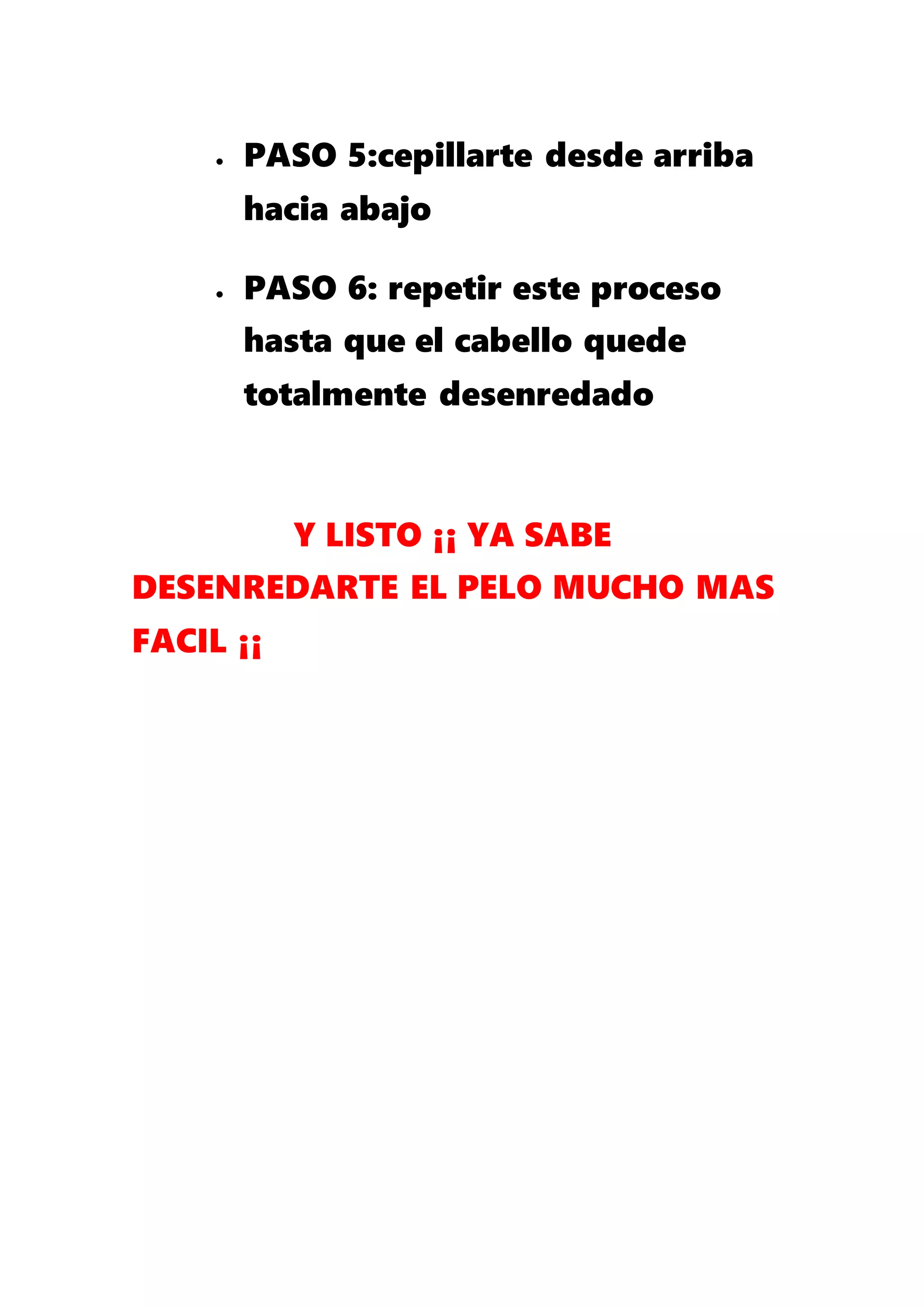  PASO 5:cepillarte desde arriba
hacia abajo
 PASO 6: repetir este proceso
hasta que el cabello quede
totalmente desenredado
Y LISTO ¡¡ YA SABE
DESENREDARTE EL PELO MUCHO MAS
FACIL ¡¡
 