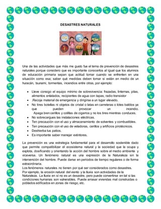 DESASTRES NATURALES
Una de las actividades que más me gusto fue el tema de prevención de desastres
naturales porque considero que es importante conocerlos al igual que los alumnos
de educación primaria sepan que actitud tomar cuando se enfrenten en una
situación como esa; saber qué medidas deben tomar si están en medio de un
huracán, tsunami, tormentas, incendios entre otras, por ejemplo:
 Lleve consigo el equipo mínimo de sobrevivencia: frazadas, linternas, pilas,
alimentos enlatados, recipientes de agua con tapas, radio transistor
 .Recoja material de emergencia y dirigirse a un lugar elevado.
 No tires botellas ni objetos de cristal o latas en carreteras o lotes baldíos ya
que pueden provocar un incendio.
Apaga bien cerillos y colillas de cigarros y no los tires mientras conduces.
 No sobrecargues las instalaciones eléctricas.
 Ten precaución con el uso y almacenamiento de solventes y combustibles.
 Ten precaución con el uso de veladoras, cerillos y artificios pirotécnicos.
 Deshierba tus patios.
 Es importante saber manejar extintores.
La prevención es una estrategia fundamental para el desarrollo sostenible dado
que permite compatibilizar el ecosistema natural y la sociedad que la ocupa y
explota, dosificando y orientando la acción del hombre sobre el medio ambiente y
viceversa. Un fenómeno natural es una expresión de la Naturaleza sin la
intervención del hombre. Puede darse en periodos de tiempo regulares o de forma
extraordinaria.
Los fenómenos naturales no tienen por qué ser considerados como desastres.
Por ejemplo, la erosión natural del viento y la lluvia son actividades de la
Naturaleza. La lluvia en sí no es un desastre, pero puede convertirse en tal si las
condiciones humanas son vulnerables. Puede arrasar viviendas mal construidas o
poblados ediﬁcados en zonas de riesgo, etc.
 