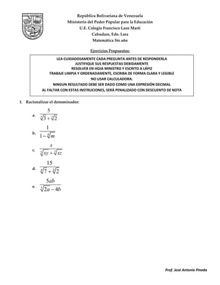 Prof. José Antonio Pineda
República Bolivariana de Venezuela
Ministerio del Poder Popular para la Educación
U.E. Colegio Francisco Lazo Martí
Cabudare, Edo. Lara
Matemática 5to año
Ejercicios Propuestos:
1. Racionalizar el denominador:
a. 55
5
3 2
b. 4
1
1 m
c. 33
x
xy xz
d. 44
15
7 2
e. 3
5
2 4
ab
a b
LEA CUIDADOSAMENTE CADA PREGUNTA ANTES DE RESPONDERLA
JUSTIFIQUE SUS RESPUESTAS DEBIDAMENTE
RESOLVER EN HOJA MINISTRO Y ESCRITO A LÁPIZ
TRABAJE LIMPIA Y ORDENADAMENTE, ESCRIBA DE FORMA CLARA Y LEGIBLE
NO USAR CALCULADORA.
NINGUN RESULTADO DEBE SER DADO COMO UNA EXPRESIÓN DECIMAL
AL FALTAR CON ESTAS INSTRUCIONES, SERÁ PENALIZADO CON DESCUENTO DE NOTA