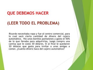 QUE DEBEMOS HACER
(LEER TODO EL PROBLEMA)
Ricardo necesitaba ropa y fue al centro comercial, para
lo cual sacó cierta cantidad de dinero del cajero
automático. Vio unos bonitos pantalones y gasto el 50%
de lo que llevaba para adquirirlos, luego compro una
camisa que le costo 30 dólares. Si al final le quedaron
20 dólares que gasto para invitar a unas amigas a
comer. ¿Cuánto dinero Saco del cajero automático?
 