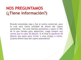 NOS PREGUNTAMOS
(¿Tiene información?)
Ricardo necesitaba ropa y fue al centro comercial, para
lo cual sacó cierta cantidad de dinero del cajero
automático. Vio unos bonitos pantalones y gasto el 50%
de lo que llevaba para adquirirlos, luego compro una
camisa que le costo 30 dólares. Si al final le quedaron 20
dólares que gasto para invitar a unas amigas a comer.
¿Cuánto dinero Saco del cajero automático?
 