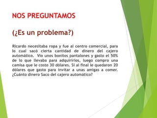NOS PREGUNTAMOS
(¿Es un problema?)
Ricardo necesitaba ropa y fue al centro comercial, para
lo cual sacó cierta cantidad de dinero del cajero
automático. Vio unos bonitos pantalones y gasto el 50%
de lo que llevaba para adquirirlos, luego compro una
camisa que le costo 30 dólares. Si al final le quedaron 20
dólares que gasto para invitar a unas amigas a comer.
¿Cuánto dinero Saco del cajero automático?
 