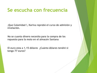 Se escucha con frecuencia
¡Que Calamidad !, Karina reprobó el curso de admisión y
nivelación.
No se cuanto dinero necesito para la compra de los
repuesto para la moto en el almacén Santana
El euro esta a 1.15 dólares ¿Cuánto dólares tendré si
tengo 77 euros?
 