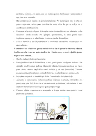jardinero, cocinero... Es decir, que los padres aporten habilidades y capacidades y
que éstas sean valoradas.
Hay diferencias en cuanto a la estructura familiar. Por ejemplo; un niño o niña con
padres separados, sufren poca coordinación entre ellos, lo que se refleja en la
coordinación con la escuela.
En cuanto a la etnia, algunas diferencias culturales también se ven afectadas en las
relaciones familia-escuela. Por ejemplo, generalmente, la etnia gitana suele
implicarse menos en la relación con el entorno escolar de sus hijos.
Sólo se implican si hay un problema en la conducta o rendimiento académico de sus
descendientes.
4. Enumerar las soluciones que se están dando a fin de paliar la diferente relación
familiar-escuela. Aportar algún modelo de relación que, a vuestro juicio, pueda
mejorar esta relación.
Que los padres trabajen en la escuela.
Participación activa de la familia en el aula, participando en algunas sesiones. Por
ejemplo: en el Segundo ciclo de Educación Infantil, los padres asisten a las clases
para contar cuentos, explicarles cómo trabajan y en qué (profesión). También
pueden participar los abuelos contando historias, enseñando juegos antiguos, etc.
Incorporar rasgos de la metodología de las Comunidades de Aprendizaje.
Aumentar la transparencia en la metodología empleada en el aula, ofreciendo a los
padres una guía fácil de acceso a los contenidos, actividades y vivencia en el aula
mediante herramientas tecnológicas (por ejemplo, blog).
Plantear salidas, excursiones o acampadas a la que asistan tanto padres, como
profesores y alumnos.
 