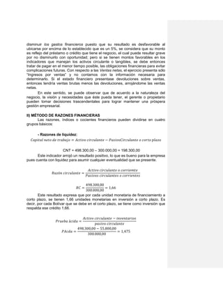 disminuir los gastos financieros puesto que su resultado es desfavorable al
ubicarse por encima de lo establecido que es un 5%, se considera que su monto
es reflejo del préstamo o crédito que tiene el negocio, el cual puede resultar grave
por no disminuirlo con oportunidad; pero si se tienen montos favorables en los
indicadores que manejan los activos circulante o tangibles, se debe entonces
tratar de pagar en el menor tiempo posible, las obligaciones financieras para evitar
complicaciones futuras. Con respecto a las Ventas netas, el ejercicio presenta sólo
“Ingresos por ventas” y no contamos con la información necesaria para
determinarlo. Si el estado financiero presentase devoluciones sobre ventas,
entonces tendría ventas brutas menos las devoluciones, arrojándome las ventas
netas.
En este sentido, se puede observar que de acuerdo a la naturaleza del
negocio, la visión y necesidades que éste pueda tener, el gerente o propietario
pueden tomar decisiones trascendentales para lograr mantener una próspera
gestión empresarial.
II) MÉTODO DE RAZONES FINANCIERAS
Las razones, índices o cocientes financieros pueden dividirse en cuatro
grupos básicos:
- Razones de liquidez:
𝐶𝑎𝑝𝑖𝑡𝑎𝑙 𝑛𝑒𝑡𝑜 𝑑𝑒 𝑡𝑟𝑎𝑏𝑎𝑗𝑜 = 𝐴𝑐𝑡𝑖𝑣𝑜 𝑐𝑖𝑟𝑐𝑢𝑙𝑎𝑛𝑡𝑒 − 𝑃𝑎𝑠𝑖𝑣𝑜𝐶𝑖𝑟𝑐𝑢𝑙𝑎𝑛𝑡𝑒 𝑜 𝑐𝑜𝑟𝑡𝑜 𝑝𝑙𝑎𝑧𝑜
CNT = 498.300,00 – 300.000,00 = 198.300,00
Este indicador arrojó un resultado positivo, lo que es bueno para la empresa
pues cuenta con liquidez para asumir cualquier eventualidad que se presente.
𝑅𝑎𝑧ó𝑛 𝑐𝑖𝑟𝑐𝑢𝑙𝑎𝑛𝑡𝑒 =
𝐴𝑐𝑡𝑖𝑣𝑜 𝑐𝑖𝑟𝑐𝑢𝑙𝑎𝑛𝑡𝑒 𝑜 𝑐𝑜𝑟𝑟𝑖𝑒𝑚𝑡𝑒
𝑃𝑎𝑠𝑖𝑣𝑜𝑠 𝑐𝑖𝑟𝑐𝑢𝑙𝑎𝑛𝑡𝑒𝑠 𝑜 𝑐𝑜𝑟𝑟𝑖𝑒𝑛𝑡𝑒𝑠
𝑅𝐶 =
498.300,00
300.000,00
= 1,66
Este resultado expresa que por cada unidad monetaria de financiamiento a
corto plazo, se tienen 1,66 unidades monetarias en inversión a corto plazo. Es
decir, por cada Bolívar que se debe en el corto plazo, se tiene como inversión que
respalda ese crédito 1,66.
𝑃𝑟𝑢𝑒𝑏𝑎 á𝑐𝑖𝑑𝑎 =
𝐴𝑐𝑡𝑖𝑣𝑜 𝑐𝑖𝑟𝑐𝑢𝑙𝑎𝑛𝑡𝑒 − 𝑖𝑛𝑣𝑒𝑛𝑡𝑎𝑟𝑖𝑜𝑠
𝑝𝑎𝑠𝑖𝑣𝑜 𝑐𝑖𝑟𝑐𝑢𝑙𝑎𝑛𝑡𝑒
𝑃𝐴𝑐𝑑𝑎 =
498.300,00 − 55.800,00
300.000,00
= 1,475
 