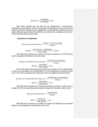 𝐷𝑒𝑢𝑑𝑎 𝑙/𝑝 =
249.000,00
549.000,00
= 0,45
Esta razón plantea que del total de las obligaciones o compromisos
adoptados por la empresa, el 45 % corresponde al largo plazo, lo que nos induce a
pensar que el 55% restante de las obligaciones, la empresa las cancela en el corto
plazo. Situación que la podemos confirmar al contrastar los resultados de éste con
el del Endeudamiento al corto plazo.
- Razones de rentabilidad:
𝑀𝑎𝑟𝑔𝑒𝑛 𝑑𝑒 𝑢𝑡𝑖𝑙𝑖𝑑𝑎𝑑 𝑏𝑟𝑢𝑡𝑎 =
𝑉𝑒𝑛𝑡𝑎𝑠 − 𝐶𝑜𝑠𝑡𝑜 𝑑𝑒 𝑣𝑒𝑛𝑡𝑎𝑠
𝑉𝑒𝑛𝑡𝑎𝑠
𝑀𝑈𝑇𝐵 =
1.301.483,00 − 580.800,00
1.301.483,00
= 0,5537
Del total de los ingresos por ventas, la empresa cuenta con un 55,37% para
cubrir sus gastos diferentes al costo de venta.
𝑀𝑎𝑟𝑔𝑒𝑛 𝑑𝑒 𝑢𝑡𝑖𝑙𝑖𝑑𝑎𝑑 𝑒𝑛 𝑜𝑝𝑒𝑟𝑎𝑐𝑖𝑜𝑛𝑒𝑠 =
𝑈𝑡𝑖𝑙𝑖𝑑𝑎𝑑 𝑒𝑛 𝑜𝑝𝑒𝑟𝑎𝑐𝑖𝑜𝑛𝑒𝑠
𝑉𝑒𝑛𝑡𝑎𝑠
𝑀𝑈𝑂𝑝 =
276.683,00
1.301.483,00
= 0,21
Del monto total de las ventas que percibe la empresa, el 21% corresponde
a cubrir sus actividades de financiamiento. En otras palabras, la empresa cuenta
con un 21% de sus ingresos por venta para cubrir sus gastos de financiamiento.
𝑀𝑎𝑟𝑔𝑒𝑛 𝑑𝑒 𝑢𝑡𝑖𝑙𝑖𝑑𝑎𝑑 𝑎𝑛𝑡𝑒𝑠 𝑑𝑒𝑙 𝑖𝑚𝑝𝑢𝑒𝑠𝑡𝑜 =
𝑈𝑡𝑖𝑙𝑖𝑑𝑎𝑑 𝑎𝑛𝑡𝑒𝑠 𝑑𝑒𝑙 𝑖𝑚𝑝𝑢𝑒𝑠𝑡𝑜
𝑉𝑒𝑛𝑡𝑎𝑠
𝑀𝑈𝐴𝐼 =
198.683,00
1.301.483,00
= 0,15
Del total de los ingresos por venta que percibe la empresa, cuenta con un
margen del 15% de ganancias antes realizar el pago del impuesto sobre la renta.
𝑀𝑎𝑟𝑔𝑒𝑛 𝑑𝑒 𝑢𝑡𝑖𝑙𝑖𝑑𝑎𝑑 𝑛𝑒𝑡𝑎 =
𝑈𝑡𝑖𝑙𝑖𝑑𝑎𝑑 𝑛𝑒𝑡𝑎
𝑉𝑒𝑛𝑡𝑎𝑠
𝑀𝑈𝑁 =
139.078,00
1.301.483,00
= 0,10
Del total de los ingresos por ventas, el margen de utilidad que la empresa
genera a sus propietarios o accionistas es del 10%.
 