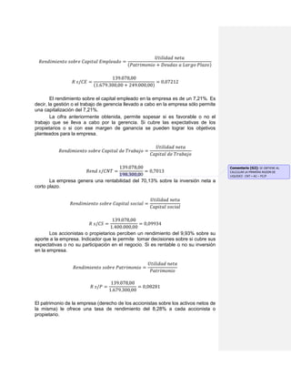 𝑅𝑒𝑛𝑑𝑖𝑚𝑖𝑒𝑛𝑡𝑜 𝑠𝑜𝑏𝑟𝑒 𝐶𝑎𝑝𝑖𝑡𝑎𝑙 𝐸𝑚𝑝𝑙𝑒𝑎𝑑𝑜 =
𝑈𝑡𝑖𝑙𝑖𝑑𝑎𝑑 𝑛𝑒𝑡𝑎
(𝑃𝑎𝑡𝑟𝑖𝑚𝑜𝑛𝑖𝑜 + 𝐷𝑒𝑢𝑑𝑎𝑠 𝑎 𝐿𝑎𝑟𝑔𝑜 𝑃𝑙𝑎𝑧𝑜)
𝑅 𝑠/𝐶𝐸 =
139.078,00
(1.679.300,00 + 249.000,00)
= 0,07212
El rendimiento sobre el capital empleado en la empresa es de un 7,21%. Es
decir, la gestión o el trabajo de gerencia llevado a cabo en la empresa sólo permite
una capitalización del 7,21%.
La cifra anteriormente obtenida, permite sopesar si es favorable o no el
trabajo que se lleva a cabo por la gerencia. Si cubre las expectativas de los
propietarios o si con ese margen de ganancia se pueden lograr los objetivos
planteados para la empresa.
𝑅𝑒𝑛𝑑𝑖𝑚𝑖𝑒𝑛𝑡𝑜 𝑠𝑜𝑏𝑟𝑒 𝐶𝑎𝑝𝑖𝑡𝑎𝑙 𝑑𝑒 𝑇𝑟𝑎𝑏𝑎𝑗𝑜 =
𝑈𝑡𝑖𝑙𝑖𝑑𝑎𝑑 𝑛𝑒𝑡𝑎
𝐶𝑎𝑝𝑖𝑡𝑎𝑙 𝑑𝑒 𝑇𝑟𝑎𝑏𝑎𝑗𝑜
𝑅𝑒𝑛𝑑 𝑠/𝐶𝑁𝑇 =
139.078,00
198.300,00
= 0,7013
La empresa genera una rentabilidad del 70,13% sobre la inversión neta a
corto plazo.
𝑅𝑒𝑛𝑑𝑖𝑚𝑖𝑒𝑛𝑡𝑜 𝑠𝑜𝑏𝑟𝑒 𝐶𝑎𝑝𝑖𝑡𝑎𝑙 𝑠𝑜𝑐𝑖𝑎𝑙 =
𝑈𝑡𝑖𝑙𝑖𝑑𝑎𝑑 𝑛𝑒𝑡𝑎
𝐶𝑎𝑝𝑖𝑡𝑎𝑙 𝑠𝑜𝑐𝑖𝑎𝑙
𝑅 𝑠/𝐶𝑆 =
139.078,00
1.400.000,00
= 0,09934
Los accionistas o propietarios perciben un rendimiento del 9,93% sobre su
aporte a la empresa. Indicador que le permite tomar decisiones sobre si cubre sus
expectativas o no su participación en el negocio. Si es rentable o no su inversión
en la empresa.
𝑅𝑒𝑛𝑑𝑖𝑚𝑖𝑒𝑛𝑡𝑜 𝑠𝑜𝑏𝑟𝑒 𝑃𝑎𝑡𝑟𝑖𝑚𝑜𝑛𝑖𝑜 =
𝑈𝑡𝑖𝑙𝑖𝑑𝑎𝑑 𝑛𝑒𝑡𝑎
𝑃𝑎𝑡𝑟𝑖𝑚𝑜𝑛𝑖𝑜
𝑅 𝑠/𝑃 =
139.078,00
1.679.300,00
= 0,08281
El patrimonio de la empresa (derecho de los accionistas sobre los activos netos de
la misma) le ofrece una tasa de rendimiento del 8,28% a cada accionista o
propietario.
Comentario [G2]: SE OBTIENE AL
CALCULAR LA PRIMERA RAZON DE
LIQUIDEZ : CNT = AC – PC/P
 