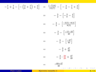 −7
4
÷ 7
6
− − 3
8
+ 7
5
+ 3
5
= (−7)(6)
(4)(7)
− − 3
8
− 7
5
+ 3
5
= − 3
2
− −3
8
− 4
5
= − 3
2
− −3(5)−8(4)
8(5)
= − 3
2
− −15−32
40
= − 3
2
− −47
40
= − 3
2
+ 47
40
= − 3
2
· 20
20
+ 47
40
= −60+47
40
Paso a paso Ejercicio resuelto 1 2 / 2
 