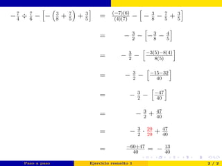−7
4
÷ 7
6
− − 3
8
+ 7
5
+ 3
5
= (−7)(6)
(4)(7)
− − 3
8
− 7
5
+ 3
5
= − 3
2
− −3
8
− 4
5
= − 3
2
− −3(5)−8(4)
8(5)
= − 3
2
− −15−32
40
= − 3
2
− −47
40
= − 3
2
+ 47
40
= − 3
2
· 20
20
+ 47
40
= −60+47
40
= − 13
40
Paso a paso Ejercicio resuelto 1 2 / 2
Resultado
 
