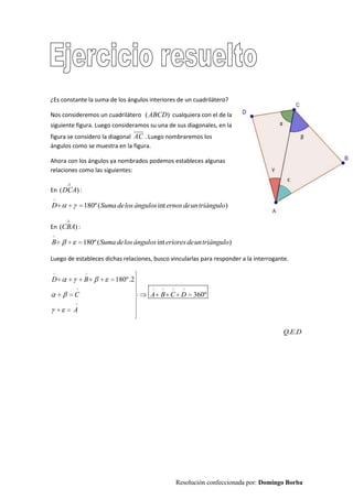 Resolución confeccionada por: Domingo Borba
¿Es constante la suma de los ángulos interiores de un cuadrilátero?
Nos consideremos un cuadrilátero ( )ABCD cualquiera con el de la
siguiente figura. Luego consideramos su una de sus diagonales, en la
figura se considero la diagonal AC

. Luego nombraremos los
ángulos como se muestra en la figura.
Ahora con los ángulos ya nombrados podemos estableces algunas
relaciones como las siguientes:
En ( )DCA :
180º( int )D Sumadelosángulos ernosdeuntriángulo
En ( )CBA :
180º( int )B Sumadelosángulos erioresdeuntriángulo
Luego de estableces dichas relaciones, busco vincularlas para responder a la interrogante.
180º.2
360º
D B
C A B C D
A
. .Q E D
 