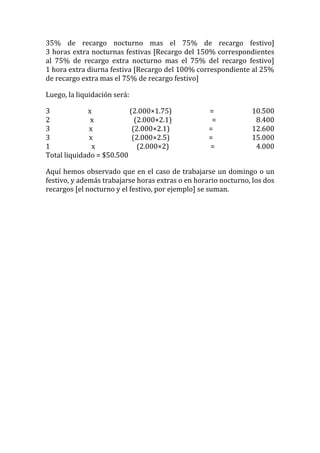 35% de recargo nocturno mas el 75% de recargo festivo]
3 horas extra nocturnas festivas [Recargo del 150% correspondientes
al 75% de recargo extra nocturno mas el 75% del recargo festivo]
1 hora extra diurna festiva [Recargo del 100% correspondiente al 25%
de recargo extra mas el 75% de recargo festivo]

Luego, la liquidación será:

3            x            (2.000×1.75)             =            10.500
2             x             (2.000×2.1)             =            8.400
3             x            (2.000×2.1)             =            12.600
3             x            (2.000×2.5)             =            15.000
1              x             (2.000×2)             =             4.000
Total liquidado = $50.500

Aquí hemos observado que en el caso de trabajarse un domingo o un
festivo, y además trabajarse horas extras o en horario nocturno, los dos
recargos [el nocturno y el festivo, por ejemplo] se suman.
 