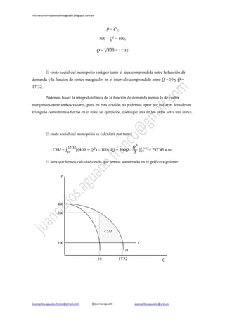 microeconomiajuancarlosaguado.blogspot.com.es

P = C’;
400 – Q2 = 100;
= 17’32

Q=

El coste social del monopolio será por tanto el área comprendida entre la función de
demanda y la función de costes marginales en el intervalo comprendido entre Q = 10 y Q =
17’32.
Podemos hacer la integral definida de la función de demanda menos la de costes
marginales entre ambos valores, pues en esta ocasión no podemos optar por hallar el área de un
triángulo como hemos hecho en el resto de ejercicios, dado que uno de los lados sería una curva.

El coste social del monopolio se calculará por tanto:

CSM =

) – 100] dQ = 300Q –

= 797’43 u.m.

El área que hemos calculado es la que hemos sombreado en el gráfico siguiente:

P

400
300

CSM
100

C’
D
10

Juancarlos.aguado.franco@gmail.com

@juancaraguado

17’32

Q

juancarlos.aguado @urjc.es

 