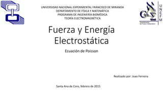 Fuerza y Energía
Electrostática
Ecuación de Poisson
Realizado por: Joao Ferreira
Santa Ana de Coro, febrero de 2015
UNIVERSIDAD NACIONAL EXPERIMENTAL FRANCISCO DE MIRANDA
DEPARTAMENTO DE FÍSICA Y MATEMÁTICA
PROGRAMA DE INGENIERÍA BIOMÉDICA
TEORÍA ELECTROMAGNÉTICA
 