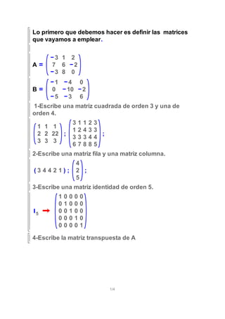 Lo primero que debemos hacer es definir las matrices
que vayamos a emplear.
A
3 1 2
7 6 2
3 8 0
B
1 4 0
0 10 2
5 3 6
1-Escribe una matriz cuadrada de orden 3 y una de
orden 4.
1 1 1
2 2 22
3 3 3
;
3 1 1 2 3
1 2 4 3 3
3 3 3 4 4
6 7 8 8 5
;
2-Escribe una matriz fila y una matriz columna.
( )3 4 4 2 1 ;
4
2
5
;
3-Escribe una matriz identidad de orden 5.
I5
1 0 0 0 0
0 1 0 0 0
0 0 1 0 0
0 0 0 1 0
0 0 0 0 1
4-Escribe la matriz transpuesta de A
1/4
 