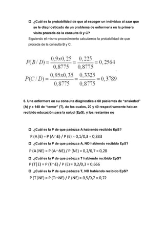  ¿Cuál es la probabilidad de que al escoger un individuo al azar que
se le diagnosticado de un problema de enfermería en la primera
visita proceda de la consulta B y C?
Siguiendo el mismo procedimiento calculamos la probabilidad de que
proceda de la consulta B y C.
6. Una enfermera en su consulta diagnostica a 60 pacientes de “ansiedad”
(A) y a 140 de “temor” (T), de los cuales, 20 y 40 respectivamente habían
recibido educación para la salud (EpS), y los restantes no
 ¿Cuál es la P de que padezca A habiendo recibido EpS?
 ¿Cuál es la P de que padezca A, NO habiendo recibido EpS?
 ¿Cuál es la P de que padezca T habiendo recibido EpS?
 ¿Cuál es la P de que padezca T, NO habiendo recibido EpS?
 