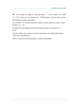 Ejercicios relativos al diodo
31. En un diodo (de tiempo de vida equivalente τ = 5 μs) se aplica una tensión
VF = +10V a través de una resistencia (R = 10 KΩ) durante un tiempo largo (es decir,
hasta alcanzar el estado estacionario).
En el instante t = 0, la tensión aplicada se cambia, de forma rapidísima, siendo, a partir
de ahora, VR = - 5V.
La suma de las capacidades equivalentes del diodo (internas y externas) es de C =
20 pF.
Calcular y dibujar las corrientes y tensiones que aparecen en el diodo (indicando los
valores más representativos).
NOTA: la tensión en directa del diodo se considera despreciable.
 