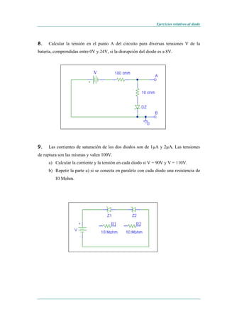 Ejercicios relativos al diodo
8. Calcular la tensión en el punto A del circuito para diversas tensiones V de la
batería, comprendidas entre 0V y 24V, si la disrupción del diodo es a 8V.
V
9. Las corrientes de saturación de los dos diodos son de 1µA y 2µA. Las tensiones
de ruptura son las mismas y valen 100V.
a) Calcular la corriente y la tensión en cada diodo si V = 90V y V = 110V.
b) Repetir la parte a) si se conecta en paralelo con cada diodo una resistencia de
10 Mohm.
 