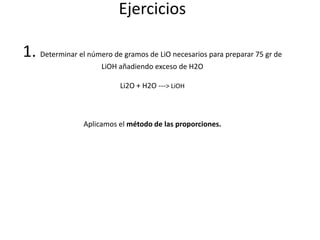 Ejercicios1. Determinar el número de gramos de LiO necesarios para preparar 75 gr de LiOH añadiendo exceso de H2OLi2O + H2O ---> LiOHAplicamos elmétodo de las proporciones. 