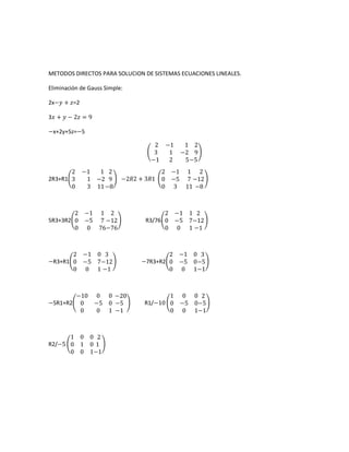 METODOS DIRECTOS PARA SOLUCION DE SISTEMAS ECUACIONES LINEALES.

Eliminación de Gauss Simple:

2x−������ + ������=2

3������ + ������ − 2������ = 9

−x+2y+5z=−5

                                      2 −1     1 2
                                      3  1    −2 9
                                     −1  2     5 −5
       2       −1  1 2                    2 −1 1 2
2R3+R1 3        1 −2 9     −2������2 + 3������1   0 −5 7 −12
       0        3 11 −8                   0 3 11 −8



        2      −1 1 2                    2 −1 1 2
5R3+3R2 0      −5 7 −12            R3/76 0 −5 7−12
        0      0 76−76                   0 0 1 −1



       2 −1 0 3                           2   −1 0 3
−R3+R1 0 −5 7−12                  −7R3+R2 0   −5 0−5
       0 0 1 −1                           0    0 1−1



           −10 0 0 −20                    1 0 0 2
−5R1+R2     0  −5 0 −5             R1/−10 0 −5 0−5
            0  0 1 −1                     0 0 1−1



      1 0 0 2
R2/−5 0 1 0 1
      0 0 1−1
 