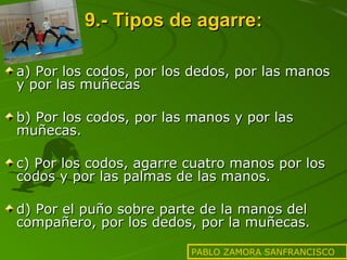 9.- Tipos de agarre: a) Por los codos, por los dedos, por las manos y por las muñecas b) Por los codos, por las manos y por las muñecas. c) Por los codos, agarre cuatro manos por los codos y por las palmas de las manos. d) Por el puño sobre parte de la manos del compañero, por los dedos, por la muñecas. PABLO ZAMORA SANFRANCISCO 