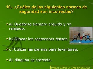 10.- ¿Cuáles de las siguientes normas de seguridad son incorrectas ? a) Quedarse siempre erguido y no relajado. b) Alinear los segmentos tensos. c) Utilizar las piernas para levantarse. d) Ninguna es correcta. PABLO ZAMORA SANFRANCISCO 