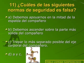 11) ¿Cuáles de las siguientes normas de seguridad es falsa? a) Debemos apoyarnos en la mitad de la espalda del compañero b) Debemos ascender sobre la parte más solida del compañero c) Trepar lo más separado posible del eje corporal del compañero. d) a y c.  PABLO ZAMORA SANFRANCISCO 