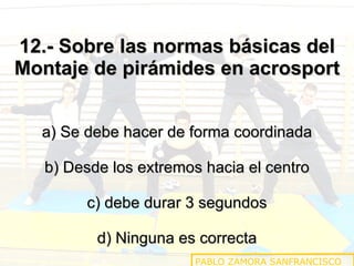 12.- Sobre las normas básicas del Montaje de pirámides en acrosport a) Se debe hacer de forma coordinada b) Desde los extremos hacia el centro c) debe durar 3 segundos d) Ninguna es correcta PABLO ZAMORA SANFRANCISCO 