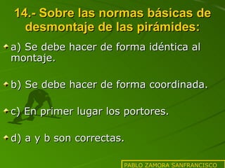 14.- Sobre las normas básicas de desmontaje de las pirámides: a) Se debe hacer de forma idéntica al montaje. b) Se debe hacer de forma coordinada. c) En primer lugar los portores. d) a y b son correctas. PABLO ZAMORA SANFRANCISCO 
