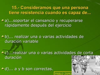 15.- Consideramos que una persona tiene resistencia cuando es capaz de... a)...soportar el cansancio y recuperarse rápidamente después del ejercicio b)... realizar una o varias actividades de duración variable c)...realizar una o varias actividades de corta duración  d)... a y b son correctas. PABLO ZAMORA SANFRANCISCO 