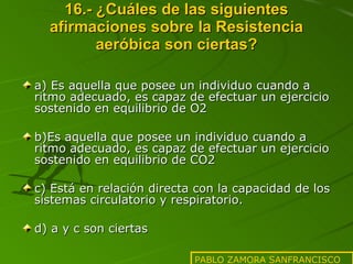 16.- ¿Cuáles de las siguientes afirmaciones sobre la Resistencia aeróbica son ciertas? a) Es aquella que posee un individuo cuando a ritmo adecuado, es capaz de efectuar un ejercicio sostenido en equilibrio de O2 b)Es aquella que posee un individuo cuando a ritmo adecuado, es capaz de efectuar un ejercicio sostenido en equilibrio de CO2 c) Está en relación directa con la capacidad de los sistemas circulatorio y respiratorio. d) a y c son ciertas PABLO ZAMORA SANFRANCISCO 