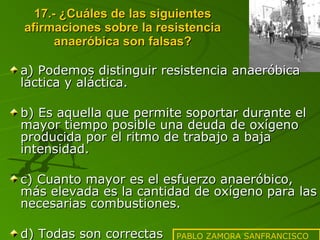 17.- ¿Cuáles de las siguientes afirmaciones sobre la resistencia anaeróbica son falsas? a) Podemos distinguir resistencia anaeróbica láctica y aláctica. b) Es aquella que permite soportar durante el mayor tiempo posible una deuda de oxígeno producida por el ritmo de trabajo a baja intensidad. c) Cuanto mayor es el esfuerzo anaeróbico, más elevada es la cantidad de oxígeno para las necesarias combustiones. d) Todas son correctas PABLO ZAMORA SANFRANCISCO 