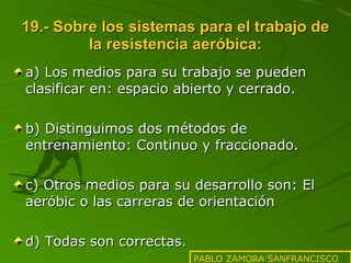 19.- Sobre los sistemas para el trabajo de la resistencia aeróbica: a) Los medios para su trabajo se pueden clasificar en: espacio abierto y cerrado. b) Distinguimos dos métodos de entrenamiento: Continuo y fraccionado. c) Otros medios para su desarrollo son: El aeróbic o las carreras de orientación d) Todas son correctas. PABLO ZAMORA SANFRANCISCO 