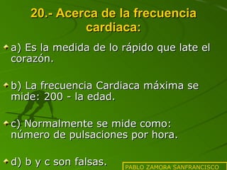 20.- Acerca de la frecuencia cardiaca: a) Es la medida de lo rápido que late el corazón. b) La frecuencia Cardiaca máxima se mide: 200 - la edad. c) Normalmente se mide como: número de pulsaciones por hora. d) b y c son falsas. PABLO ZAMORA SANFRANCISCO 