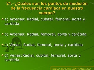 21.- ¿Cuáles son los puntos de medición de la frecuencia cardiaca en nuestro cuerpo? a) Arterias: Radial, cubital. femoral, aorta y carótida b) Arterias: Radial, femoral, aorta y carótida c) Venas: Radial, femoral, aorta y carótida d) Venas:Radial, cubital, femoral, aorta y carótida PABLO ZAMORA SANFRANCISCO 