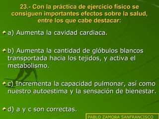 23.- Con la práctica de ejercicio físico se consiguen importantes efectos sobre la salud, entre los que cabe destacar: a) Aumenta la cavidad cardiaca. b) Aumenta la cantidad de glóbulos blancos transportada hacia los tejidos, y activa el metabolismo. c) Incrementa la capacidad pulmonar, así como nuestro autoestima y la sensación de bienestar. d) a y c son correctas. PABLO ZAMORA SANFRANCISCO 