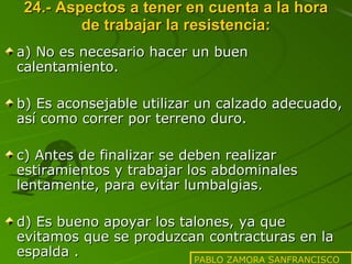 24.- Aspectos a tener en cuenta a la hora de trabajar la resistencia: a) No es necesario hacer un buen calentamiento. b) Es aconsejable utilizar un calzado adecuado, así como correr por terreno duro. c) Antes de finalizar se deben realizar estiramientos y trabajar los abdominales lentamente, para evitar lumbalgias. d) Es bueno apoyar los talones, ya que evitamos que se produzcan contracturas en la espalda . PABLO ZAMORA SANFRANCISCO 