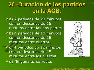 26.-Duración de los partidos en la ACB: a) 2 periodos de 20 minutos con un descanso de 15 minutos entre las dos partes. b) 4 periodos de 10 minutos con un descanso de 15 minutos entre cuartos. c) 4 periodos de 12 minutos con un descanso de 15 minutos entre los cuartos. d) Ninguna es correcta. PABLO ZAMORA SANFRANCISCO 