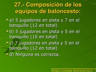 27.- Composición de los equipos de baloncesto: a) 5 jugadores en pista y 7 en el banquillo (12 en total) b) 5 jugadores en pista y 5 en el banquillo (10 en total) c) 7 jugadores en pista y 5 en el banquillo (12 en total) d) Ninguna es correcta. PABLO ZAMORA SANFRANCISCO 