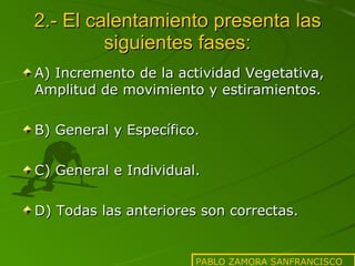2.- El calentamiento presenta las siguientes fases: A) Incremento de la actividad Vegetativa, Amplitud de movimiento y estiramientos. B) General y Específico. C) General e Individual. D) Todas las anteriores son correctas. PABLO ZAMORA SANFRANCISCO 