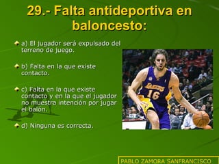 29.- Falta antideportiva en baloncesto: a) El jugador será expulsado del terreno de juego. b) Falta en la que existe contacto. c) Falta en la que existe contacto y en la que el jugador no muestra intención por jugar el balón. d) Ninguna es correcta. PABLO ZAMORA SANFRANCISCO 