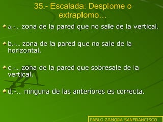 35.- Escalada: Desplome o extraplomo… a.-…  zona de la pared que no sale de la vertical. b .-…  zona de la pared que no sale de la horizontal. c .-…  zona de la pared que sobresale de la vertical. d.-… ninguna de las anteriores es correcta. PABLO ZAMORA SANFRANCISCO 