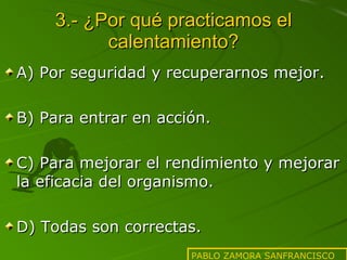 3.- ¿Por qué practicamos el calentamiento? A) Por seguridad y recuperarnos mejor. B) Para entrar en acción. C) Para mejorar el rendimiento y mejorar la eficacia del organismo. D) Todas son correctas. PABLO ZAMORA SANFRANCISCO 