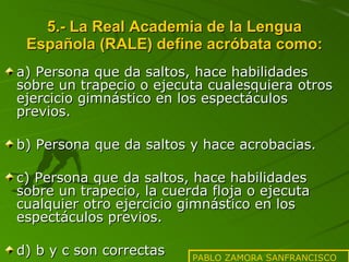 5.- La Real Academia de la Lengua Española (RALE) define acróbata como: a) Persona que da saltos, hace habilidades sobre un trapecio o ejecuta cualesquiera otros ejercicio gimnástico en los espectáculos previos. b) Persona que da saltos y hace acrobacias. c) Persona que da saltos, hace habilidades sobre un trapecio, la cuerda floja o ejecuta cualquier otro ejercicio gimnástico en los espectáculos previos. d) b y c son correctas PABLO ZAMORA SANFRANCISCO 