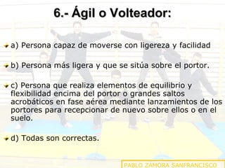 6.- Ágil o Volteador: a) Persona capaz de moverse con ligereza y facilidad b) Persona más ligera y que se sitúa sobre el portor.  c) Persona que realiza elementos de equilibrio y flexibilidad encima del portor o grandes saltos acrobáticos en fase aérea mediante lanzamientos de los portores para recepcionar de nuevo sobre ellos o en el suelo. d) Todas son correctas. PABLO ZAMORA SANFRANCISCO 