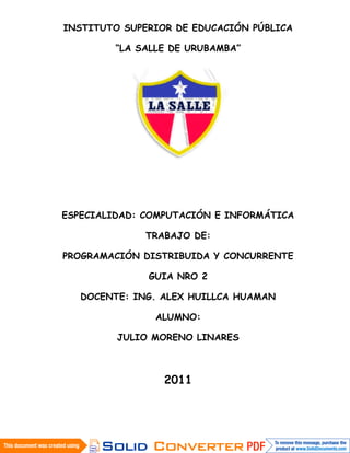 INSTITUTO SUPERIOR DE EDUCACIÓN PÚBLICA

         “LA SALLE DE URUBAMBA”




ESPECIALIDAD: COMPUTACIÓN E INFORMÁTICA

              TRABAJO DE:

PROGRAMACIÓN DISTRIBUIDA Y CONCURRENTE

              GUIA NRO 2

   DOCENTE: ING. ALEX HUILLCA HUAMAN

                ALUMNO:

         JULIO MORENO LINARES



                 2011
 