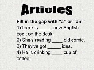 Fill in the gap with “a” or “an” 1)There is_____  new English book on the desk.  2) She's reading ____ old comic. 3) They've got _____ idea.  4) He is drinking ____ cup of coffee.  Articles 